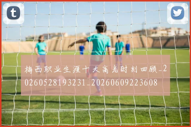 梅西职业生涯十大高光时刻回顾_20260528193231_20260609223608
