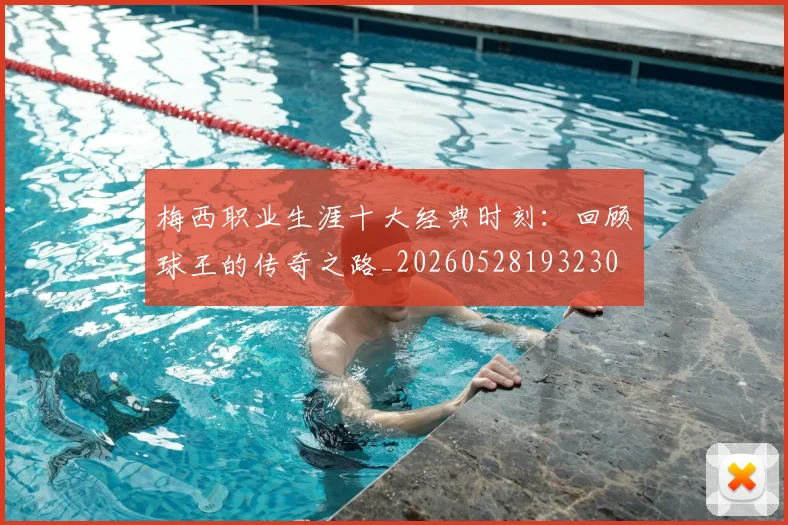梅西职业生涯十大经典时刻：回顾球王的传奇之路_20260528193230