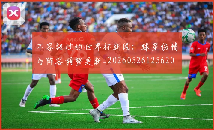 不容错过的世界杯新闻:球星伤情与阵容调整更新_20260526125620