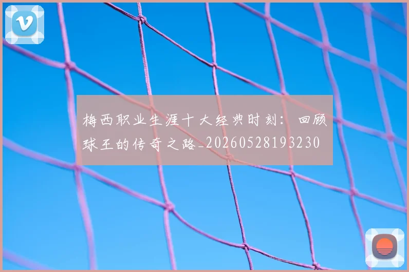 梅西职业生涯十大经典时刻：回顾球王的传奇之路_20260528193230