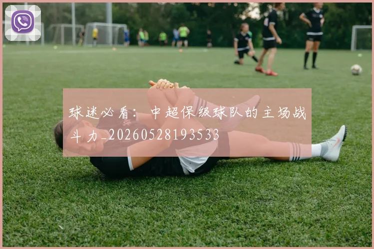 球迷必看：中超保级球队的主场战斗力_20260528193533