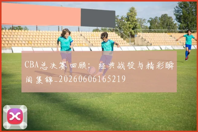 CBA总决赛回顾：经典战役与精彩瞬间集锦_20260606165219