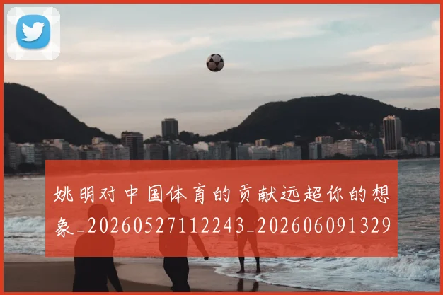 姚明对中国体育的贡献远超你的想象_20260527112243_20260609132933