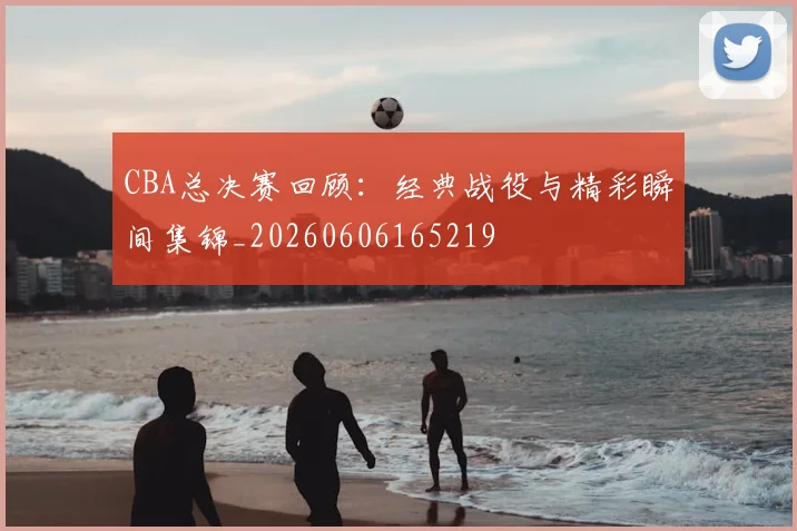 CBA总决赛回顾：经典战役与精彩瞬间集锦_20260606165219