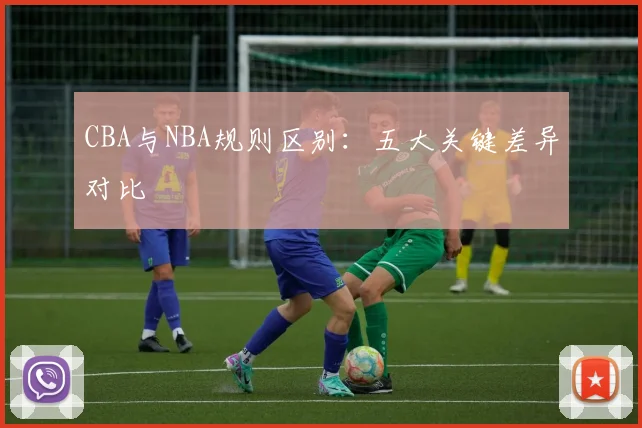 CBA与NBA规则区别：五大关键差异对比
